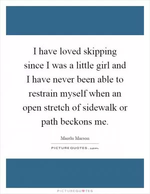 I have loved skipping since I was a little girl and I have never been able to restrain myself when an open stretch of sidewalk or path beckons me Picture Quote #1