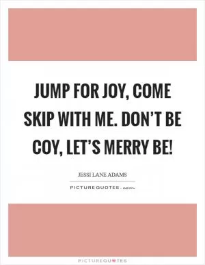 Jump for joy, come skip with me. Don’t be coy, let’s merry be! Picture Quote #1