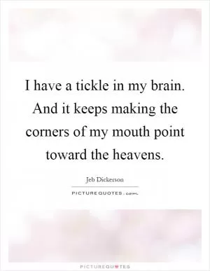 I have a tickle in my brain. And it keeps making the corners of my mouth point toward the heavens Picture Quote #1