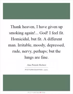 Thank heaven, I have given up smoking again!... God! I feel fit. Homicidal, but fit. A different man. Irritable, moody, depressed, rude, nervy, perhaps; but the lungs are fine Picture Quote #1