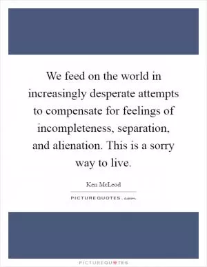 We feed on the world in increasingly desperate attempts to compensate for feelings of incompleteness, separation, and alienation. This is a sorry way to live Picture Quote #1