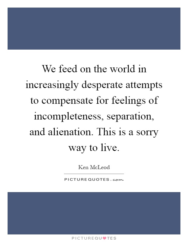 We feed on the world in increasingly desperate attempts to compensate for feelings of incompleteness, separation, and alienation. This is a sorry way to live Picture Quote #1