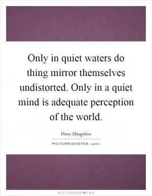 Only in quiet waters do thing mirror themselves undistorted. Only in a quiet mind is adequate perception of the world Picture Quote #1