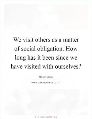 We visit others as a matter of social obligation. How long has it been since we have visited with ourselves? Picture Quote #1