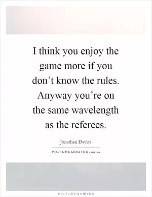 I think you enjoy the game more if you don’t know the rules. Anyway you’re on the same wavelength as the referees Picture Quote #1