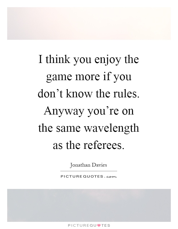 I think you enjoy the game more if you don't know the rules. Anyway you're on the same wavelength as the referees Picture Quote #1