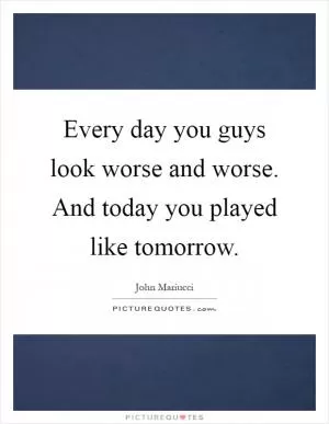 Every day you guys look worse and worse. And today you played like tomorrow Picture Quote #1