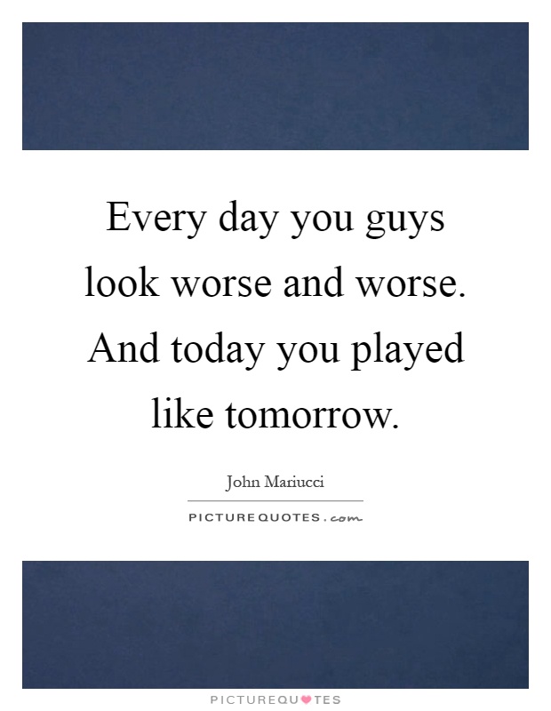 Every day you guys look worse and worse. And today you played like tomorrow Picture Quote #1