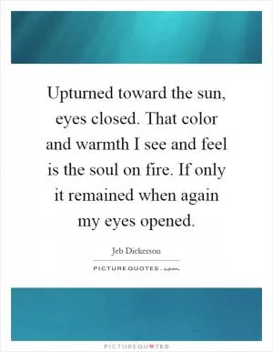 Upturned toward the sun, eyes closed. That color and warmth I see and feel is the soul on fire. If only it remained when again my eyes opened Picture Quote #1