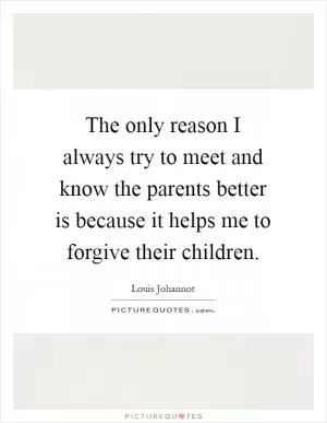 The only reason I always try to meet and know the parents better is because it helps me to forgive their children Picture Quote #1