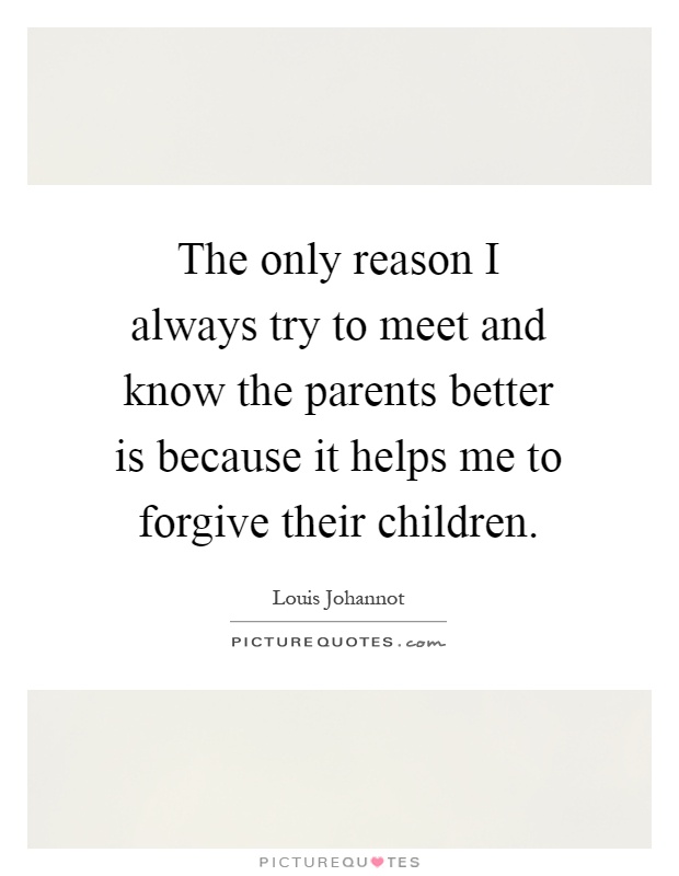 The only reason I always try to meet and know the parents better is because it helps me to forgive their children Picture Quote #1