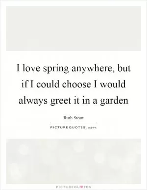 I love spring anywhere, but if I could choose I would always greet it in a garden Picture Quote #1