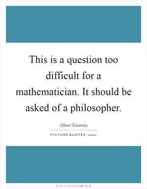 This is a question too difficult for a mathematician. It should be asked of a philosopher Picture Quote #1