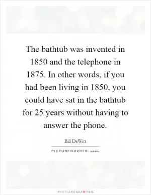 The bathtub was invented in 1850 and the telephone in 1875. In other words, if you had been living in 1850, you could have sat in the bathtub for 25 years without having to answer the phone Picture Quote #1