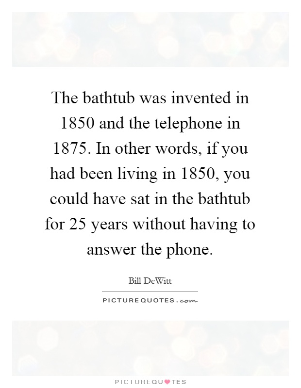 The bathtub was invented in 1850 and the telephone in 1875. In other words, if you had been living in 1850, you could have sat in the bathtub for 25 years without having to answer the phone Picture Quote #1