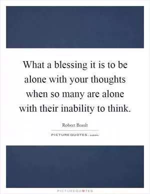 What a blessing it is to be alone with your thoughts when so many are alone with their inability to think Picture Quote #1