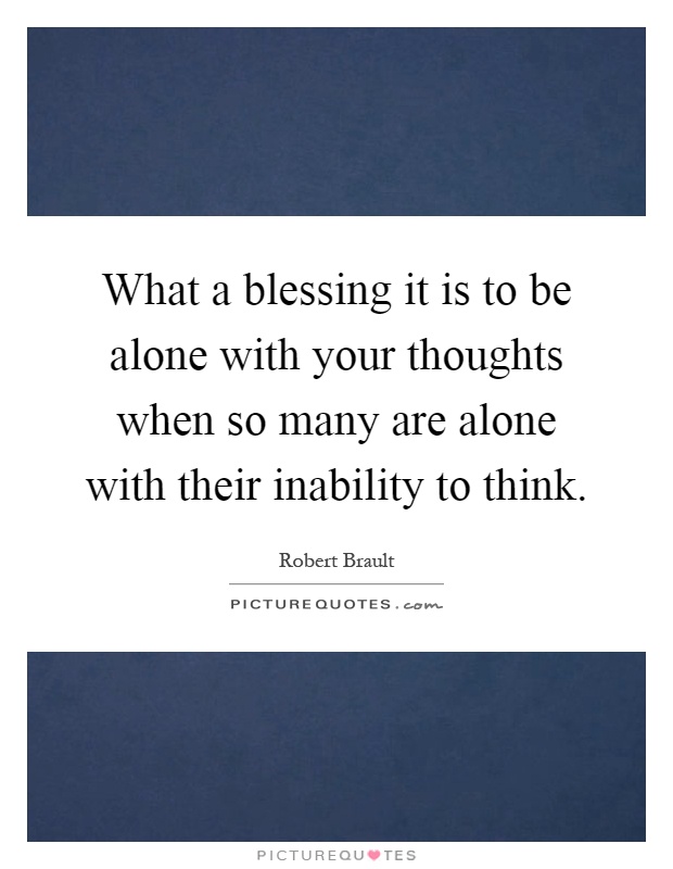 What a blessing it is to be alone with your thoughts when so many are alone with their inability to think Picture Quote #1