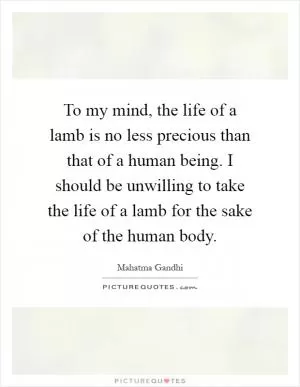 To my mind, the life of a lamb is no less precious than that of a human being. I should be unwilling to take the life of a lamb for the sake of the human body Picture Quote #1