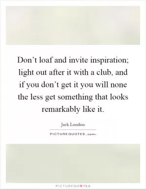 Don’t loaf and invite inspiration; light out after it with a club, and if you don’t get it you will none the less get something that looks remarkably like it Picture Quote #1