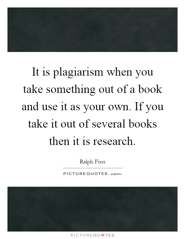 It is plagiarism when you take something out of a book and use it as your own. If you take it out of several books then it is research Picture Quote #1