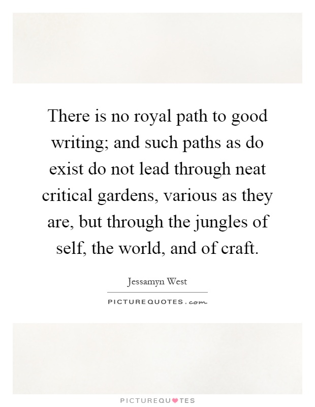There is no royal path to good writing; and such paths as do exist do not lead through neat critical gardens, various as they are, but through the jungles of self, the world, and of craft Picture Quote #1