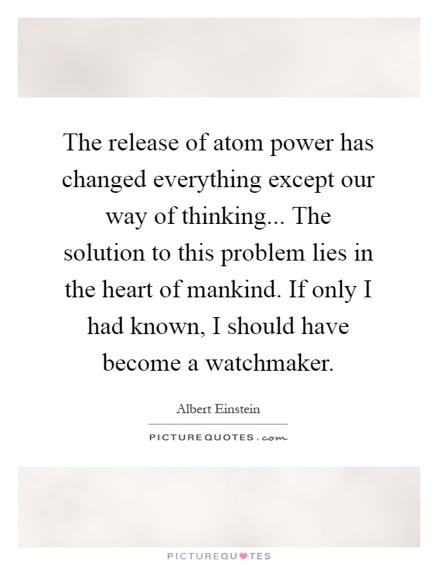 The release of atom power has changed everything except our way of thinking... The solution to this problem lies in the heart of mankind. If only I had known, I should have become a watchmaker Picture Quote #1