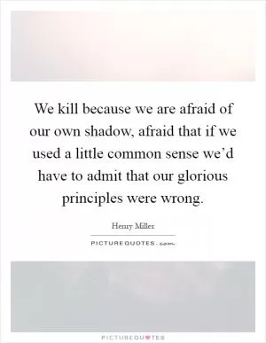 We kill because we are afraid of our own shadow, afraid that if we used a little common sense we’d have to admit that our glorious principles were wrong Picture Quote #1