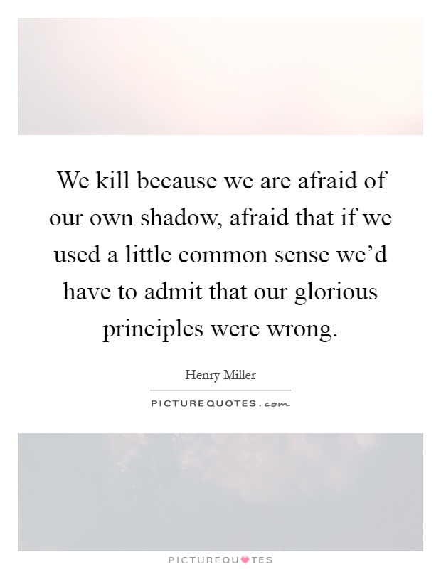 We kill because we are afraid of our own shadow, afraid that if we used a little common sense we'd have to admit that our glorious principles were wrong Picture Quote #1