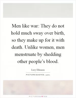 Men like war: They do not hold much sway over birth, so they make up for it with death. Unlike women, men menstruate by shedding other people’s blood Picture Quote #1