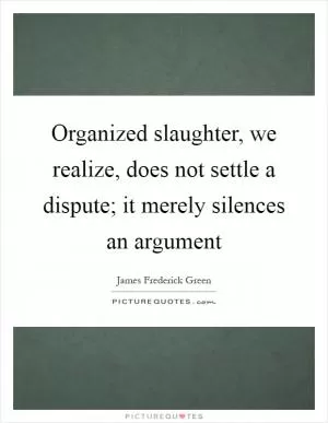 Organized slaughter, we realize, does not settle a dispute; it merely silences an argument Picture Quote #1
