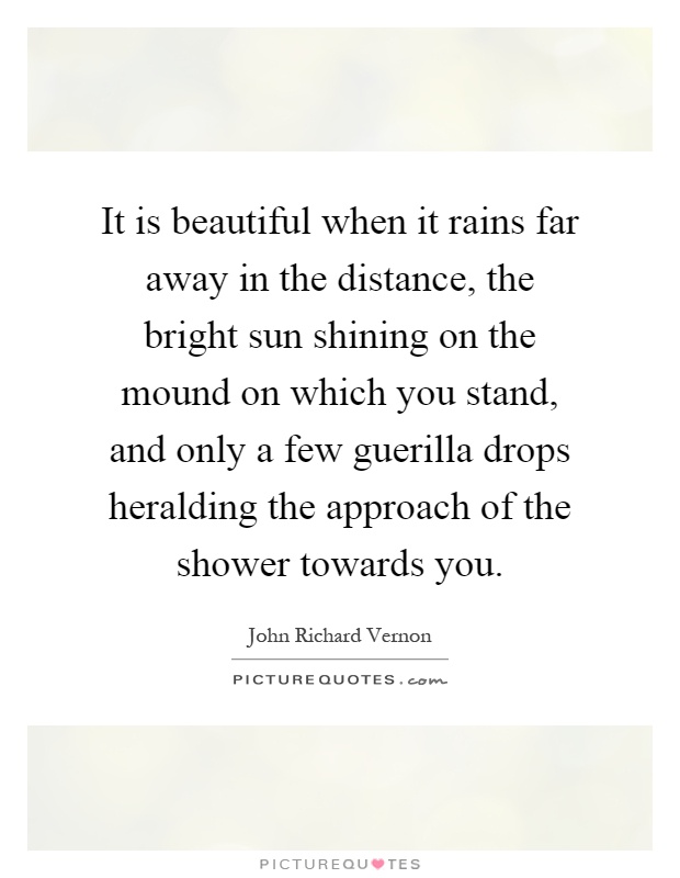 It is beautiful when it rains far away in the distance, the bright sun shining on the mound on which you stand, and only a few guerilla drops heralding the approach of the shower towards you Picture Quote #1