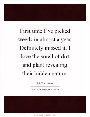 First time I’ve picked weeds in almost a year. Definitely missed it. I love the smell of dirt and plant revealing their hidden nature Picture Quote #1