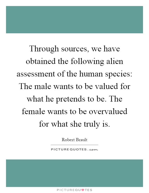Through sources, we have obtained the following alien assessment of the human species: The male wants to be valued for what he pretends to be. The female wants to be overvalued for what she truly is Picture Quote #1