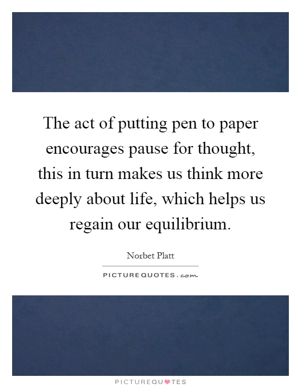 The act of putting pen to paper encourages pause for thought, this in turn makes us think more deeply about life, which helps us regain our equilibrium Picture Quote #1