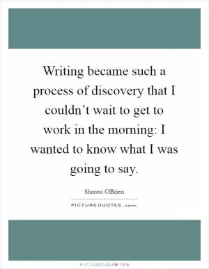 Writing became such a process of discovery that I couldn’t wait to get to work in the morning: I wanted to know what I was going to say Picture Quote #1