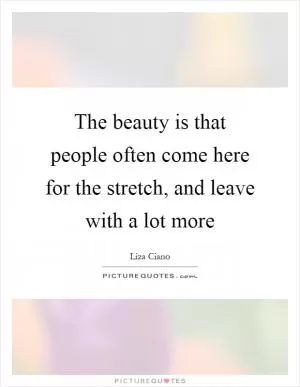 The beauty is that people often come here for the stretch, and leave with a lot more Picture Quote #1