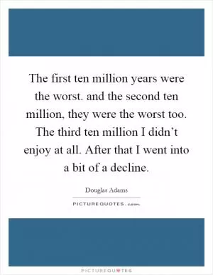 The first ten million years were the worst. and the second ten million, they were the worst too. The third ten million I didn’t enjoy at all. After that I went into a bit of a decline Picture Quote #1