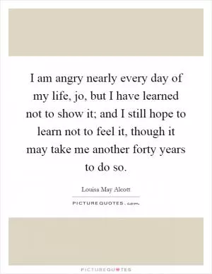 I am angry nearly every day of my life, jo, but I have learned not to show it; and I still hope to learn not to feel it, though it may take me another forty years to do so Picture Quote #1