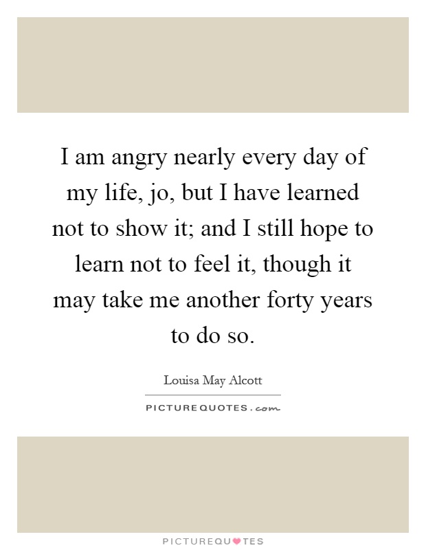 I am angry nearly every day of my life, jo, but I have learned not to show it; and I still hope to learn not to feel it, though it may take me another forty years to do so Picture Quote #1