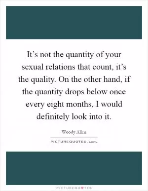 It’s not the quantity of your sexual relations that count, it’s the quality. On the other hand, if the quantity drops below once every eight months, I would definitely look into it Picture Quote #1