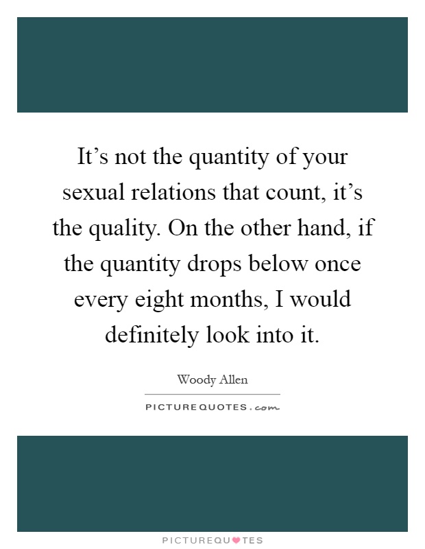 It's not the quantity of your sexual relations that count, it's the quality. On the other hand, if the quantity drops below once every eight months, I would definitely look into it Picture Quote #1