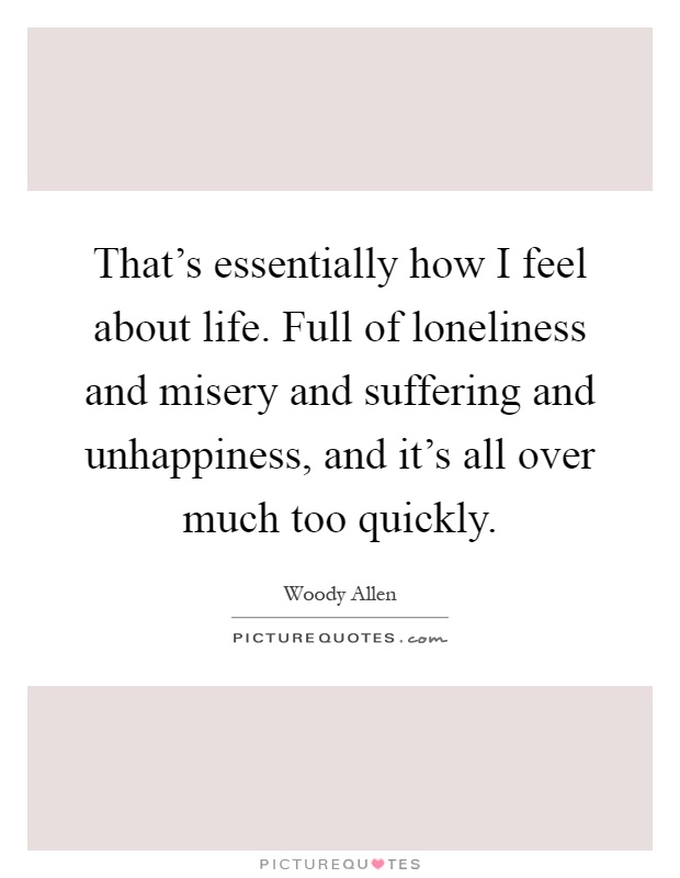 That's essentially how I feel about life. Full of loneliness and misery and suffering and unhappiness, and it's all over much too quickly Picture Quote #1