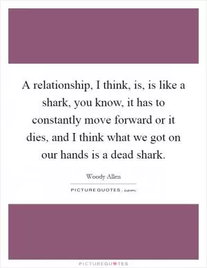 A relationship, I think, is, is like a shark, you know, it has to constantly move forward or it dies, and I think what we got on our hands is a dead shark Picture Quote #1