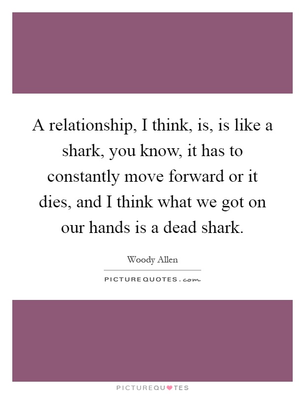 A relationship, I think, is, is like a shark, you know, it has to constantly move forward or it dies, and I think what we got on our hands is a dead shark Picture Quote #1