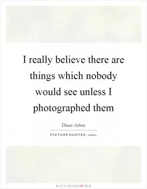 I really believe there are things which nobody would see unless I photographed them Picture Quote #1