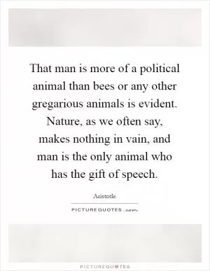 That man is more of a political animal than bees or any other gregarious animals is evident. Nature, as we often say, makes nothing in vain, and man is the only animal who has the gift of speech Picture Quote #1