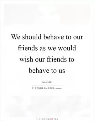 We should behave to our friends as we would wish our friends to behave to us Picture Quote #1