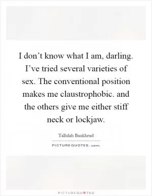 I don’t know what I am, darling. I’ve tried several varieties of sex. The conventional position makes me claustrophobic. and the others give me either stiff neck or lockjaw Picture Quote #1