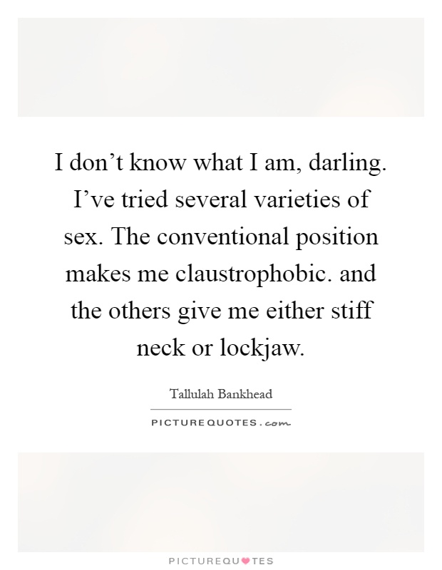 I don't know what I am, darling. I've tried several varieties of sex. The conventional position makes me claustrophobic. and the others give me either stiff neck or lockjaw Picture Quote #1