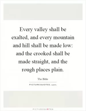 Every valley shall be exalted, and every mountain and hill shall be made low: and the crooked shall be made straight, and the rough places plain Picture Quote #1